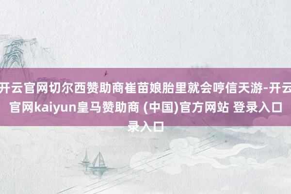 开云官网切尔西赞助商崔苗娘胎里就会哼信天游-开云官网kaiyun皇马赞助商 (中国)官方网站 登录入口