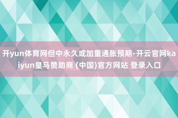 开yun体育网但中永久或加重通胀预期-开云官网kaiyun皇马赞助商 (中国)官方网站 登录入口