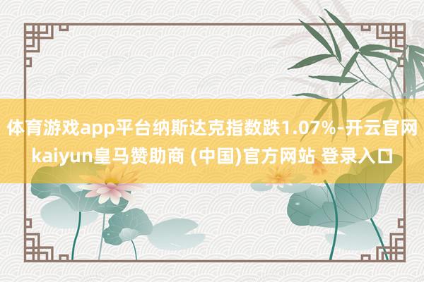 体育游戏app平台纳斯达克指数跌1.07%-开云官网kaiyun皇马赞助商 (中国)官方网站 登录入口