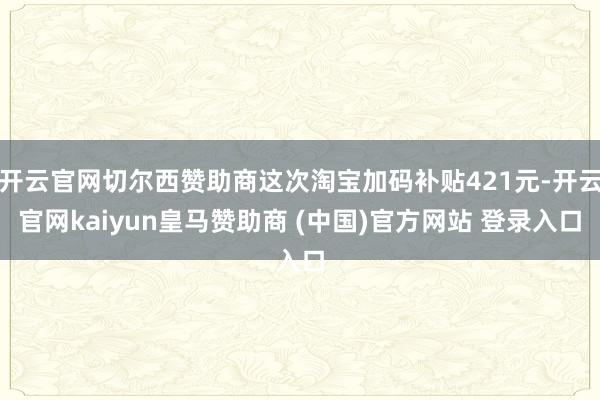 开云官网切尔西赞助商这次淘宝加码补贴421元-开云官网kaiyun皇马赞助商 (中国)官方网站 登录入口