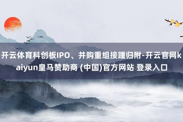 开云体育科创板IPO、并购重组接踵归附-开云官网kaiyun皇马赞助商 (中国)官方网站 登录入口