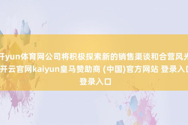 开yun体育网公司将积极探索新的销售渠谈和合营风光-开云官网kaiyun皇马赞助商 (中国)官方网站 登录入口