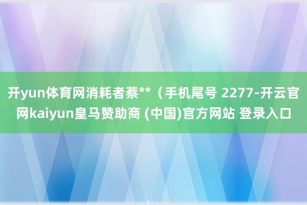 开yun体育网消耗者蔡**(手机尾号 2277-开云官网kaiyun皇马赞助商 (中国)官方网站 登录入口