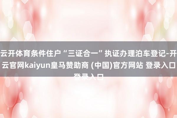 云开体育条件住户“三证合一”执证办理泊车登记-开云官网kaiyun皇马赞助商 (中国)官方网站 登录入口