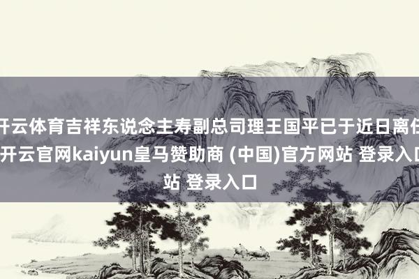 开云体育吉祥东说念主寿副总司理王国平已于近日离任-开云官网kaiyun皇马赞助商 (中国)官方网站 登录入口