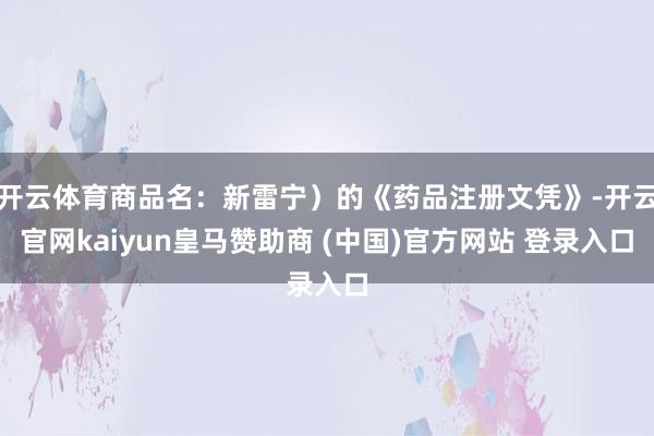 开云体育商品名：新雷宁）的《药品注册文凭》-开云官网kaiyun皇马赞助商 (中国)官方网站 登录入口