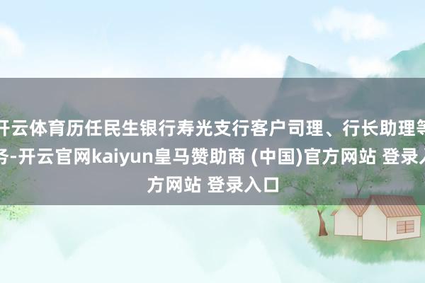 开云体育历任民生银行寿光支行客户司理、行长助理等职务-开云官网kaiyun皇马赞助商 (中国)官方网站 登录入口