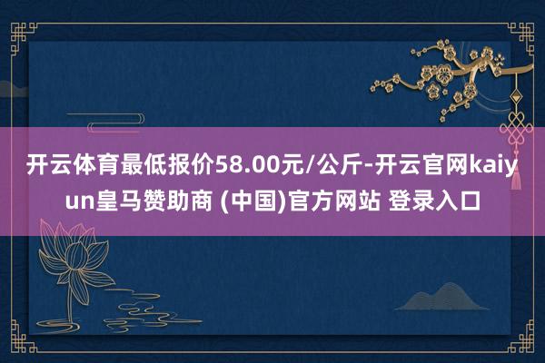 开云体育最低报价58.00元/公斤-开云官网kaiyun皇马赞助商 (中国)官方网站 登录入口