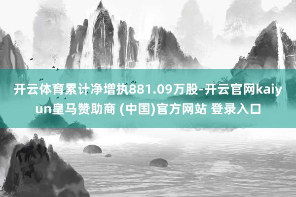 开云体育累计净增执881.09万股-开云官网kaiyun皇马赞助商 (中国)官方网站 登录入口