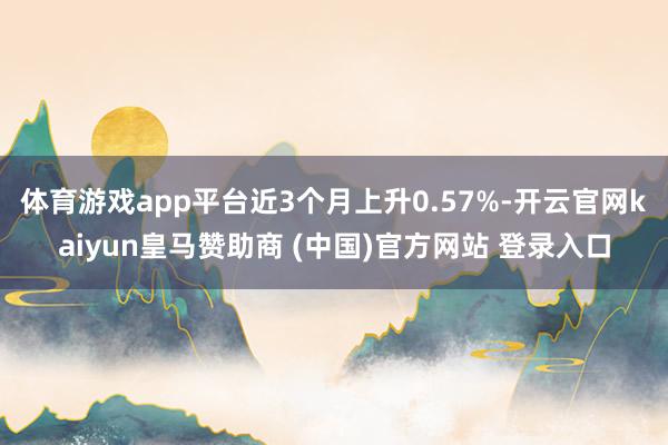 体育游戏app平台近3个月上升0.57%-开云官网kaiyun皇马赞助商 (中国)官方网站 登录入口