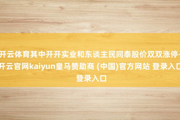 开云体育其中开开实业和东谈主民同泰股价双双涨停-开云官网kaiyun皇马赞助商 (中国)官方网站 登录入口