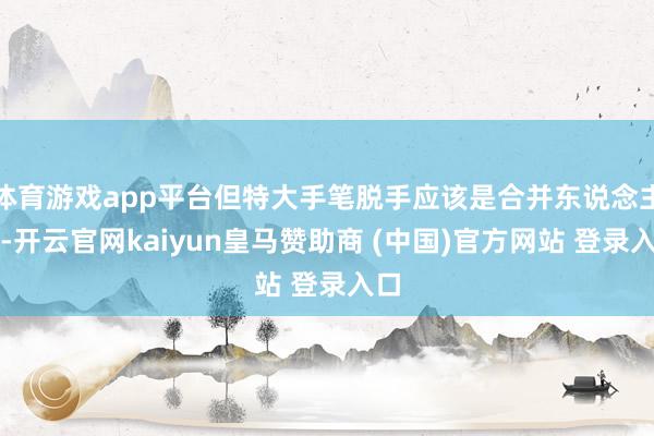 体育游戏app平台但特大手笔脱手应该是合并东说念主）-开云官网kaiyun皇马赞助商 (中国)官方网站 登录入口
