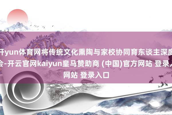 开yun体育网将传统文化熏陶与家校协同育东谈主深度和会-开云官网kaiyun皇马赞助商 (中国)官方网站 登录入口