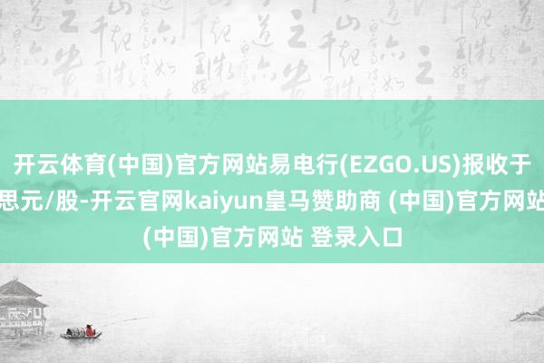 开云体育(中国)官方网站易电行(EZGO.US)报收于0.78好意思元/股-开云官网kaiyun皇马赞助商 (中国)官方网站 登录入口