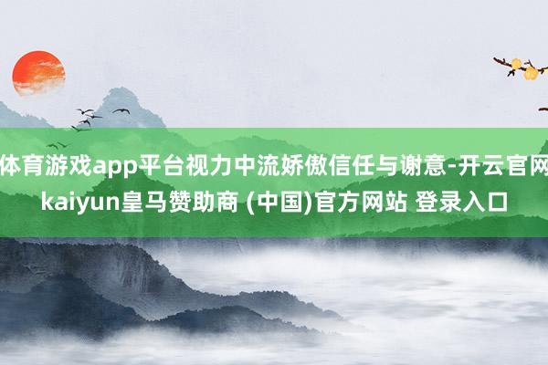 体育游戏app平台视力中流娇傲信任与谢意-开云官网kaiyun皇马赞助商 (中国)官方网站 登录入口