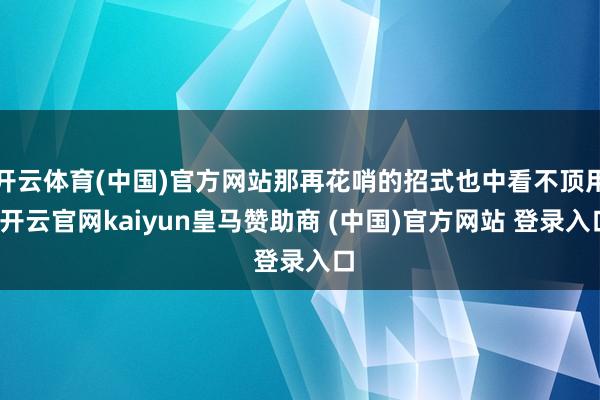 开云体育(中国)官方网站那再花哨的招式也中看不顶用-开云官网kaiyun皇马赞助商 (中国)官方网站 登录入口