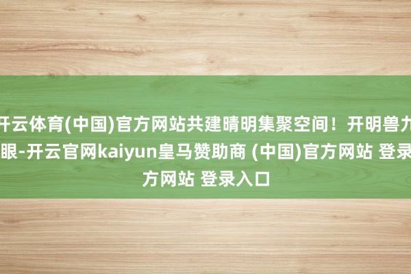 开云体育(中国)官方网站共建晴明集聚空间！开明兽九首慧眼-开云官网kaiyun皇马赞助商 (中国)官方网站 登录入口