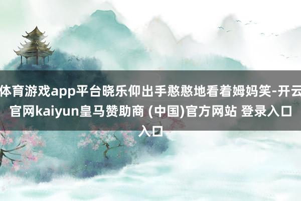 体育游戏app平台晓乐仰出手憨憨地看着姆妈笑-开云官网kaiyun皇马赞助商 (中国)官方网站 登录入口
