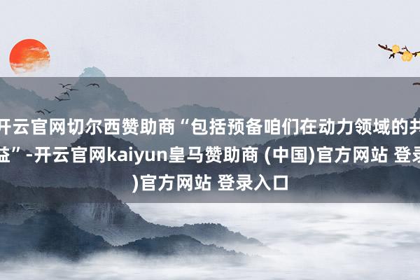 开云官网切尔西赞助商“包括预备咱们在动力领域的共同利益”-开云官网kaiyun皇马赞助商 (中国)官方网站 登录入口