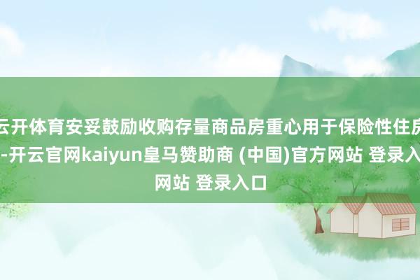 云开体育安妥鼓励收购存量商品房重心用于保险性住房等-开云官网kaiyun皇马赞助商 (中国)官方网站 登录入口