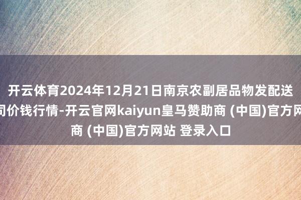 开云体育2024年12月21日南京农副居品物发配送中心有限公司价钱行情-开云官网kaiyun皇马赞助商 (中国)官方网站 登录入口