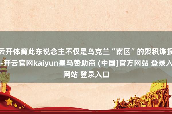 云开体育此东说念主不仅是乌克兰“南区”的聚积谍报官-开云官网kaiyun皇马赞助商 (中国)官方网站 登录入口