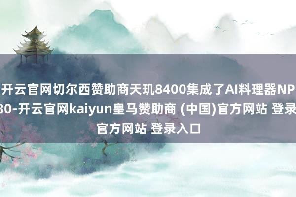 开云官网切尔西赞助商天玑8400集成了AI料理器NPU 880-开云官网kaiyun皇马赞助商 (中国)官方网站 登录入口