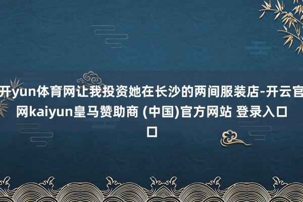 开yun体育网让我投资她在长沙的两间服装店-开云官网kaiyun皇马赞助商 (中国)官方网站 登录入口