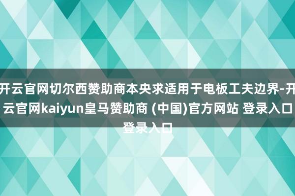 开云官网切尔西赞助商本央求适用于电板工夫边界-开云官网kaiyun皇马赞助商 (中国)官方网站 登录入口
