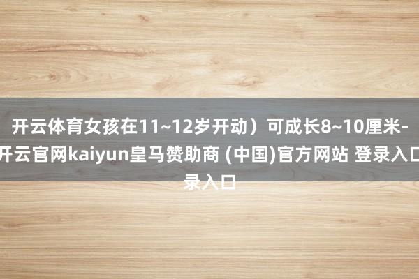 开云体育女孩在11~12岁开动）可成长8~10厘米-开云官网kaiyun皇马赞助商 (中国)官方网站 登录入口