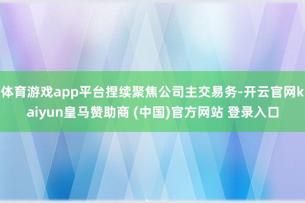 体育游戏app平台捏续聚焦公司主交易务-开云官网kaiyun皇马赞助商 (中国)官方网站 登录入口