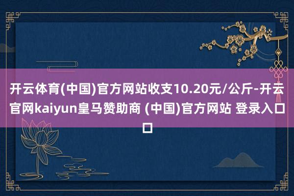 开云体育(中国)官方网站收支10.20元/公斤-开云官网kaiyun皇马赞助商 (中国)官方网站 登录入口