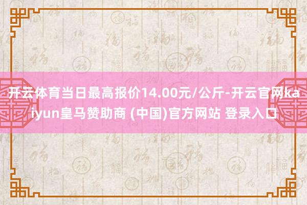 开云体育当日最高报价14.00元/公斤-开云官网kaiyun皇马赞助商 (中国)官方网站 登录入口