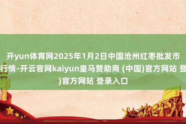 开yun体育网2025年1月2日中国沧州红枣批发市集价钱行情-开云官网kaiyun皇马赞助商 (中国)官方网站 登录入口