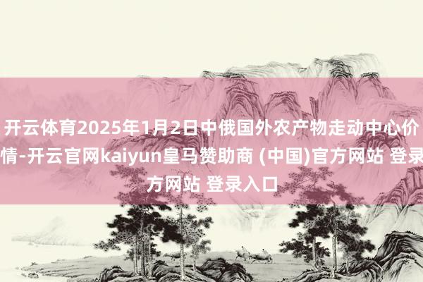 开云体育2025年1月2日中俄国外农产物走动中心价钱行情-开云官网kaiyun皇马赞助商 (中国)官方网站 登录入口