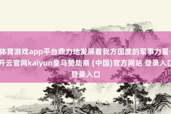 体育游戏app平台鼎力地发展着我方国度的军事力量-开云官网kaiyun皇马赞助商 (中国)官方网站 登录入口
