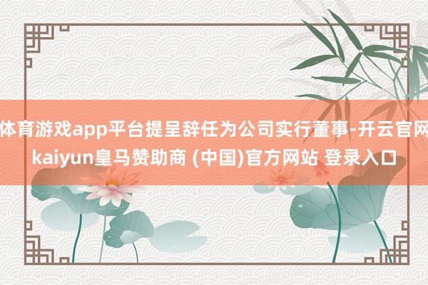 体育游戏app平台提呈辞任为公司实行董事-开云官网kaiyun皇马赞助商 (中国)官方网站 登录入口