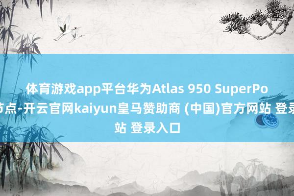 体育游戏app平台华为Atlas 950 SuperPoD超节点-开云官网kaiyun皇马赞助商 (中国)官方网站 登录入口