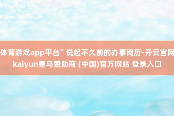 体育游戏app平台”说起不久前的办事阅历-开云官网kaiyun皇马赞助商 (中国)官方网站 登录入口