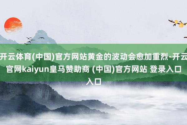 开云体育(中国)官方网站黄金的波动会愈加重烈-开云官网kaiyun皇马赞助商 (中国)官方网站 登录入口