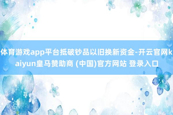 体育游戏app平台抵破钞品以旧换新资金-开云官网kaiyun皇马赞助商 (中国)官方网站 登录入口