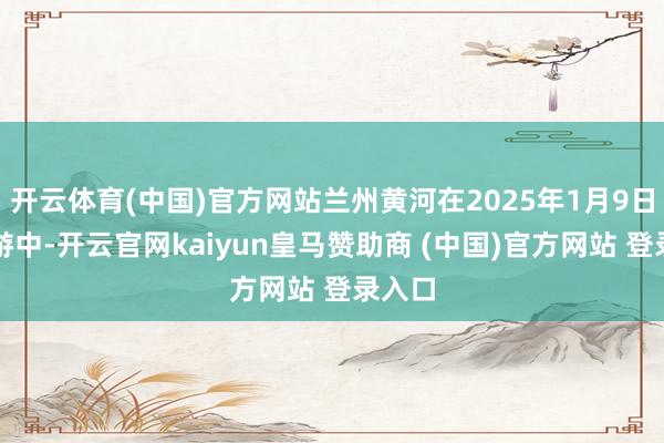 开云体育(中国)官方网站兰州黄河在2025年1月9日的交游中-开云官网kaiyun皇马赞助商 (中国)官方网站 登录入口
