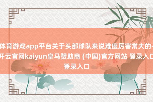 体育游戏app平台关于头部球队来说难度厉害常大的-开云官网kaiyun皇马赞助商 (中国)官方网站 登录入口
