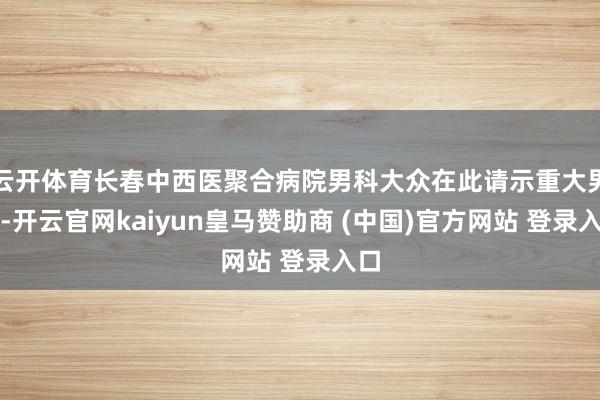 云开体育长春中西医聚合病院男科大众在此请示重大男性-开云官网kaiyun皇马赞助商 (中国)官方网站 登录入口