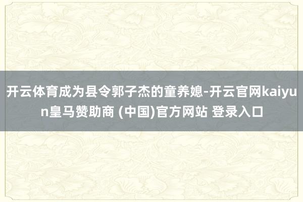 开云体育成为县令郭子杰的童养媳-开云官网kaiyun皇马赞助商 (中国)官方网站 登录入口