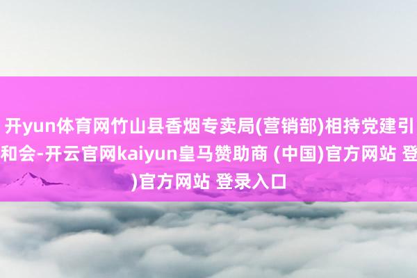 开yun体育网竹山县香烟专卖局(营销部)相持党建引颈业务和会-开云官网kaiyun皇马赞助商 (中国)官方网站 登录入口