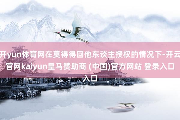 开yun体育网在莫得得回他东谈主授权的情况下-开云官网kaiyun皇马赞助商 (中国)官方网站 登录入口