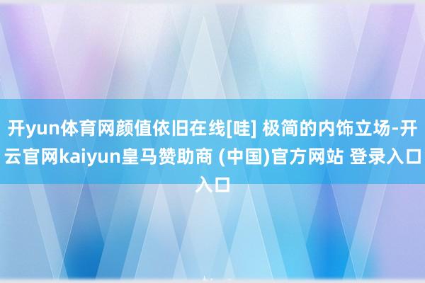 开yun体育网颜值依旧在线[哇] 极简的内饰立场-开云官网kaiyun皇马赞助商 (中国)官方网站 登录入口