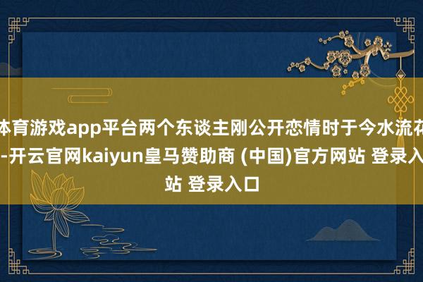 体育游戏app平台两个东谈主刚公开恋情时于今水流花落-开云官网kaiyun皇马赞助商 (中国)官方网站 登录入口