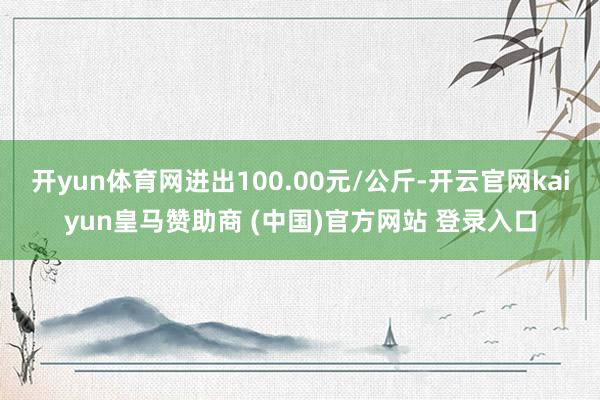 开yun体育网进出100.00元/公斤-开云官网kaiyun皇马赞助商 (中国)官方网站 登录入口